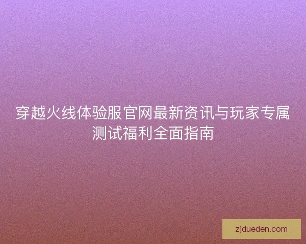 穿越火线体验服官网最新资讯与玩家专属测试福利全面指南