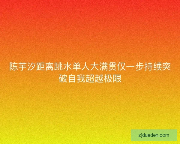 陈芋汐距离跳水单人大满贯仅一步持续突破自我超越极限