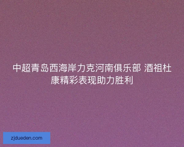 中超青岛西海岸力克河南俱乐部 酒祖杜康精彩表现助力胜利