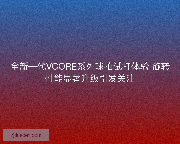 全新一代VCORE系列球拍试打体验 旋转性能显著升级引发关注