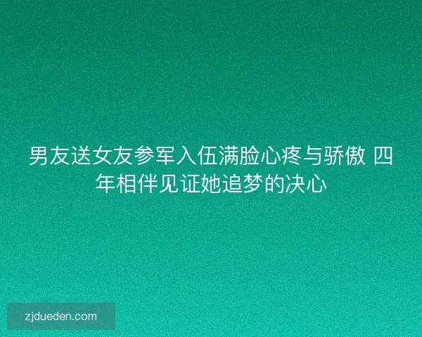 男友送女友参军入伍满脸心疼与骄傲 四年相伴见证她追梦的决心