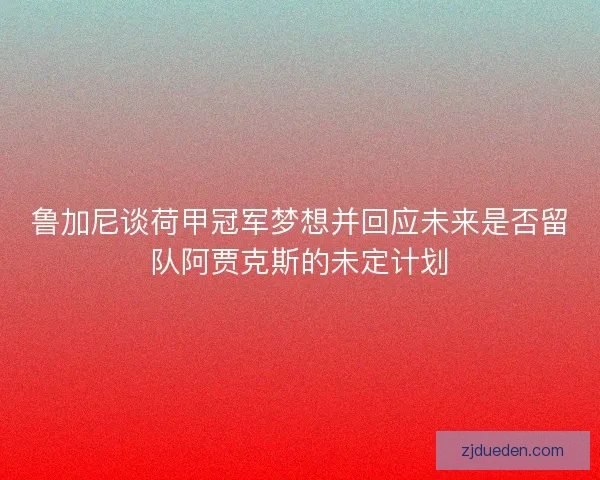 鲁加尼谈荷甲冠军梦想并回应未来是否留队阿贾克斯的未定计划