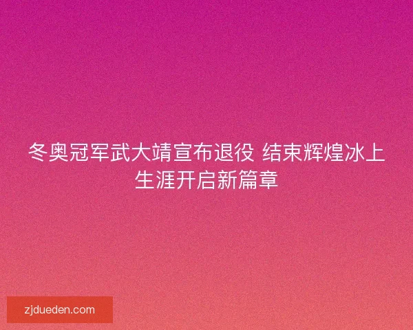 冬奥冠军武大靖宣布退役 结束辉煌冰上生涯开启新篇章